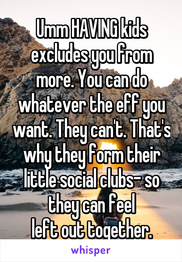 Umm HAVING kids excludes you from more. You can do whatever the eff you want. They can't. That's why they form their little social clubs- so they can feel
left out together.