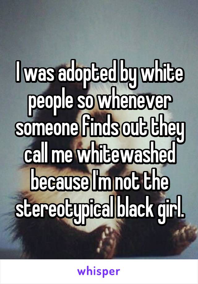 I was adopted by white people so whenever someone finds out they call me whitewashed because I'm not the stereotypical black girl.