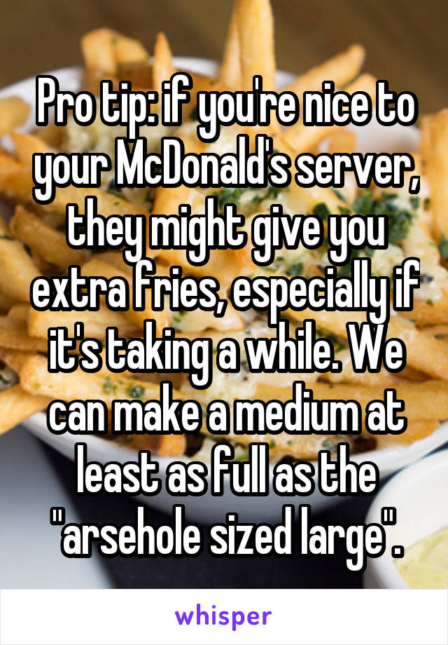 Pro tip: if you're nice to your McDonald's server, they might give you extra fries, especially if it's taking a while. We can make a medium at least as full as the "arsehole sized large".