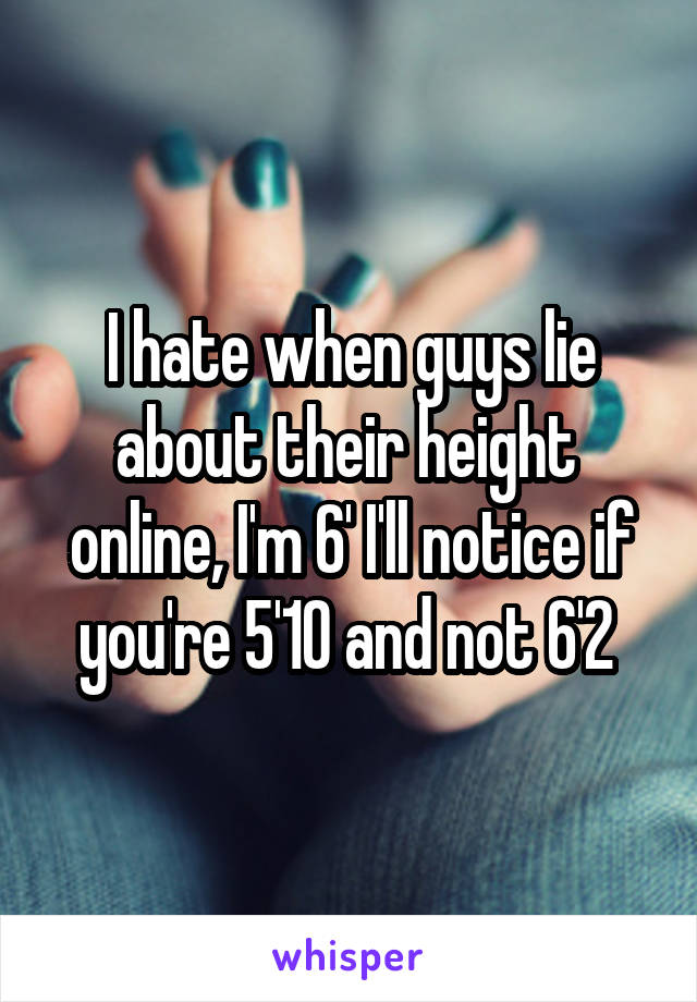 I hate when guys lie about their height  online, I'm 6' I'll notice if you're 5'10 and not 6'2 
