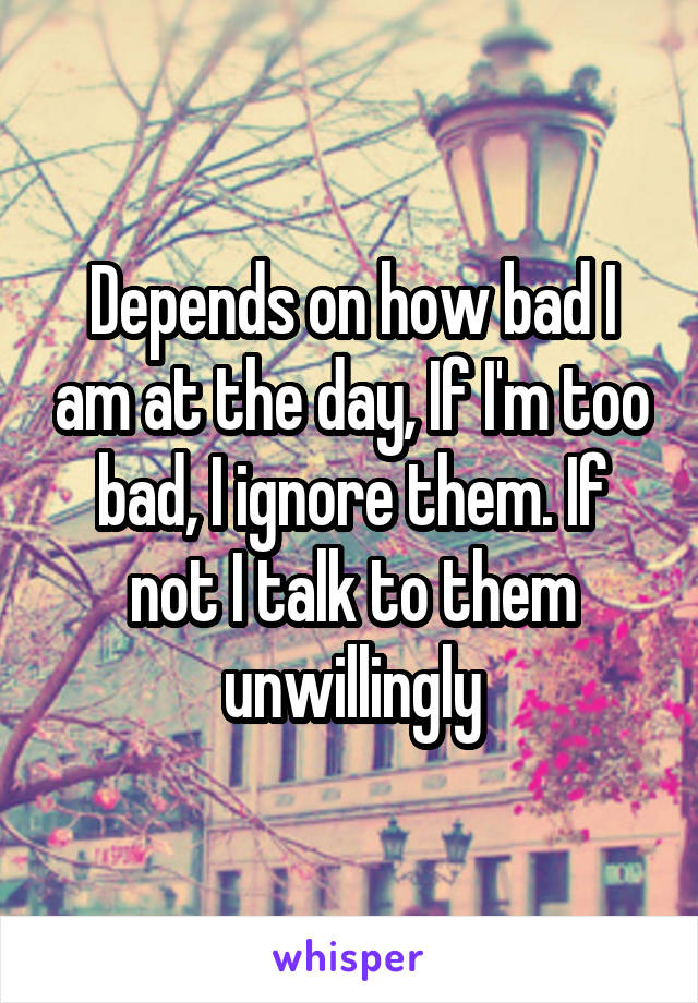 Depends on how bad I am at the day, If I'm too bad, I ignore them. If not I talk to them unwillingly