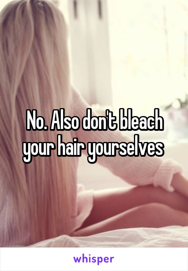 No. Also don't bleach your hair yourselves 