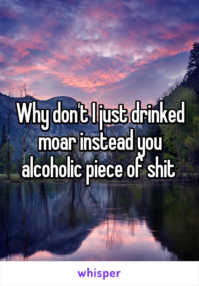 Why don't I just drinked moar instead you alcoholic piece of shit 