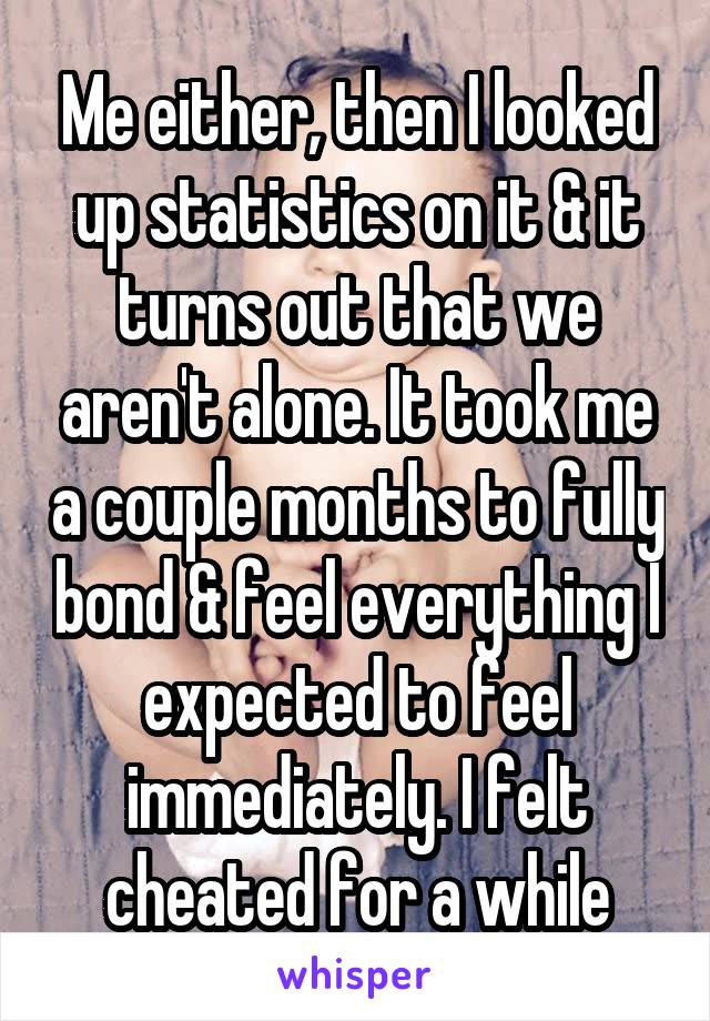 Me either, then I looked up statistics on it & it turns out that we aren't alone. It took me a couple months to fully bond & feel everything I expected to feel immediately. I felt cheated for a while