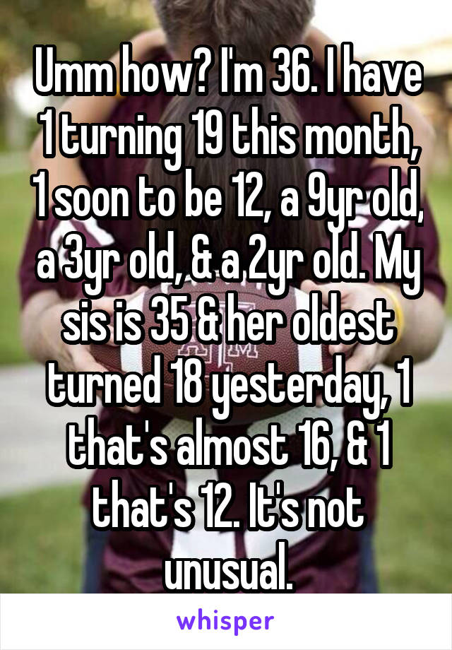 Umm how? I'm 36. I have 1 turning 19 this month, 1 soon to be 12, a 9yr old, a 3yr old, & a 2yr old. My sis is 35 & her oldest turned 18 yesterday, 1 that's almost 16, & 1 that's 12. It's not unusual.