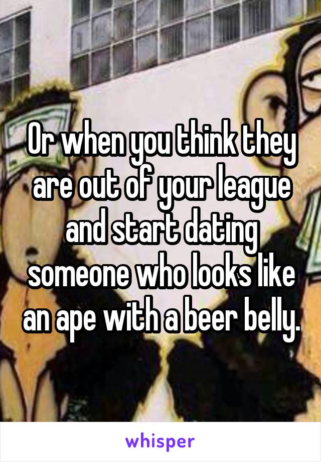 Or when you think they are out of your league and start dating someone who looks like an ape with a beer belly.