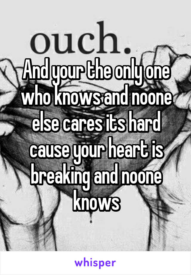 And your the only one who knows and noone else cares its hard cause your heart is breaking and noone knows