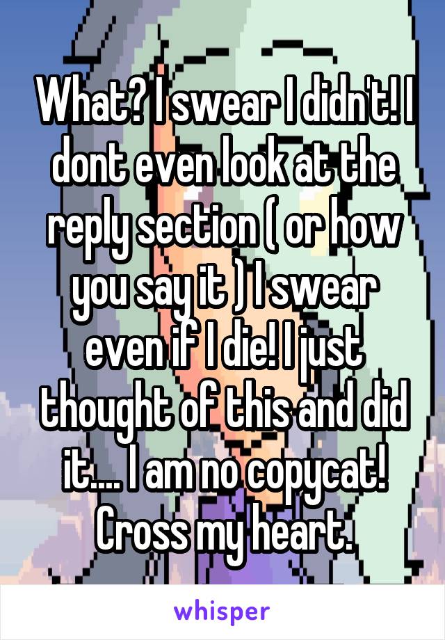 What? I swear I didn't! I dont even look at the reply section ( or how you say it ) I swear even if I die! I just thought of this and did it.... I am no copycat! Cross my heart.