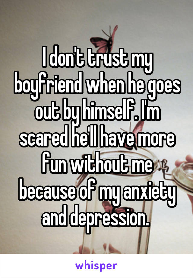 I don't trust my boyfriend when he goes out by himself. I'm scared he'll have more fun without me because of my anxiety and depression. 