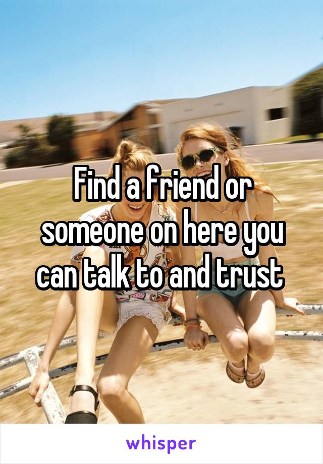Find a friend or someone on here you can talk to and trust 