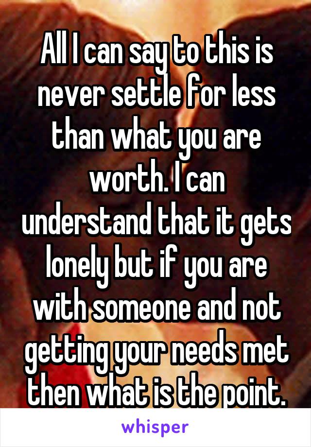 All I can say to this is never settle for less than what you are worth. I can understand that it gets lonely but if you are with someone and not getting your needs met then what is the point.