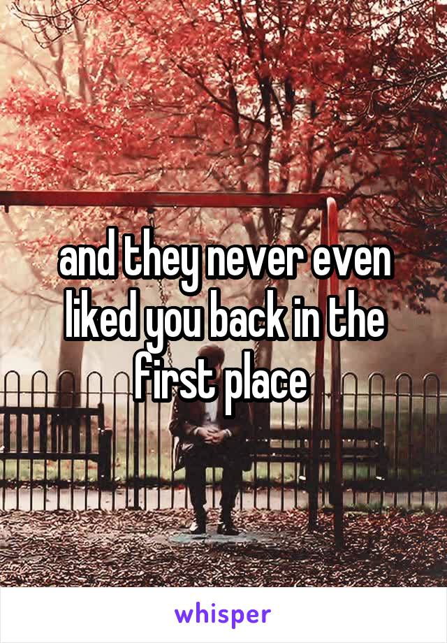 and they never even liked you back in the first place 