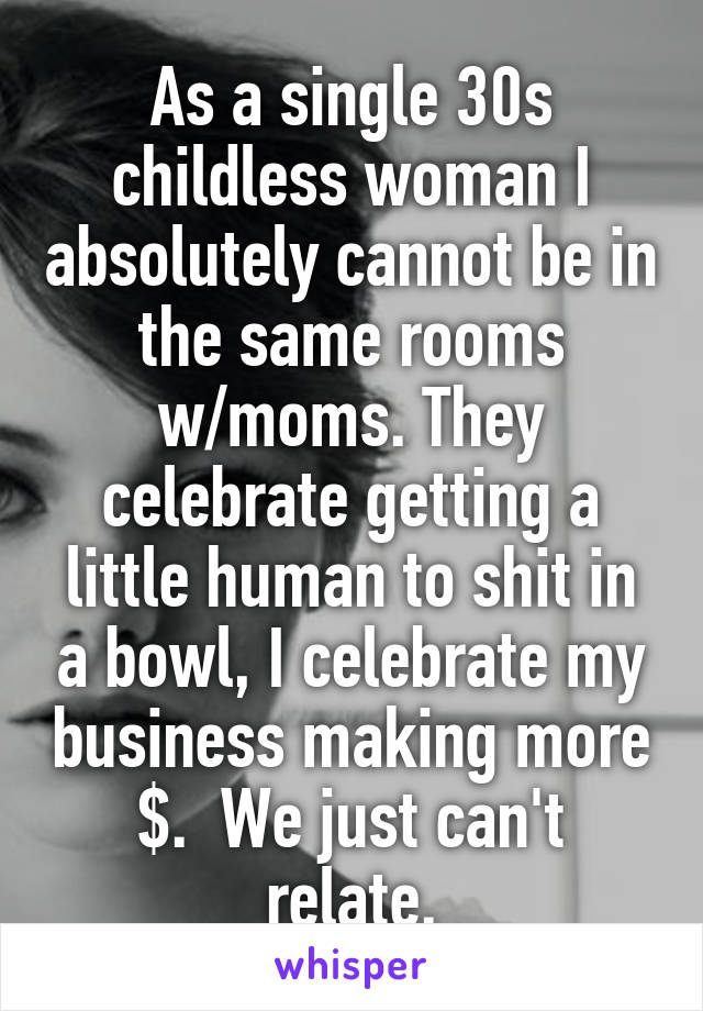 As a single 30s childless woman I absolutely cannot be in the same rooms w/moms. They celebrate getting a little human to shit in a bowl, I celebrate my business making more $.  We just can't relate.