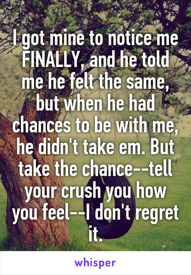 I got mine to notice me FINALLY, and he told me he felt the same, but when he had chances to be with me, he didn't take em. But take the chance--tell your crush you how you feel--I don't regret it.