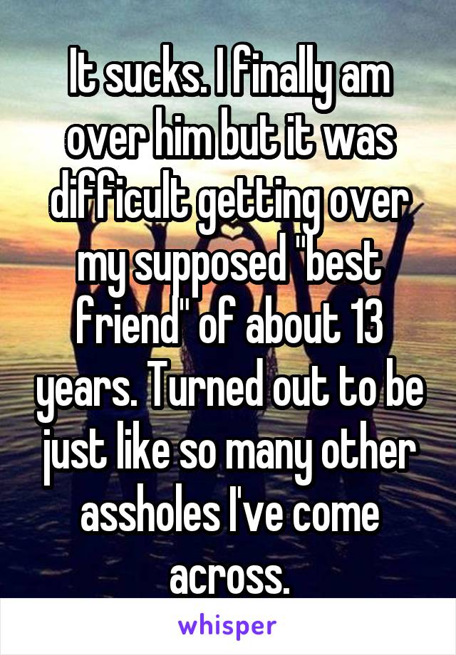 It sucks. I finally am over him but it was difficult getting over my supposed "best friend" of about 13 years. Turned out to be just like so many other assholes I've come across.