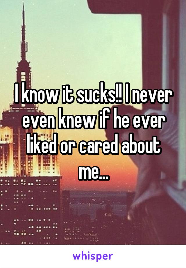 I know it sucks!! I never even knew if he ever liked or cared about me...
