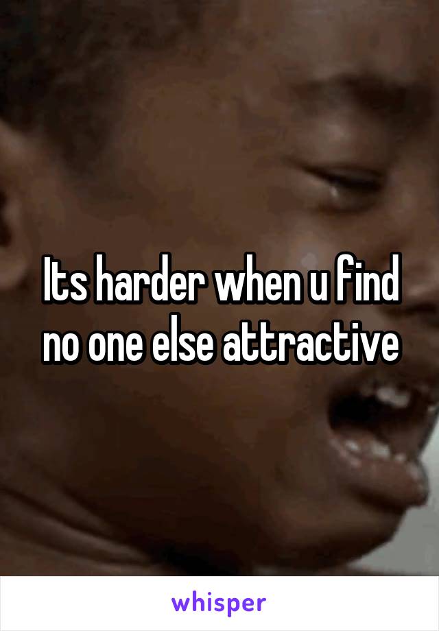 Its harder when u find no one else attractive