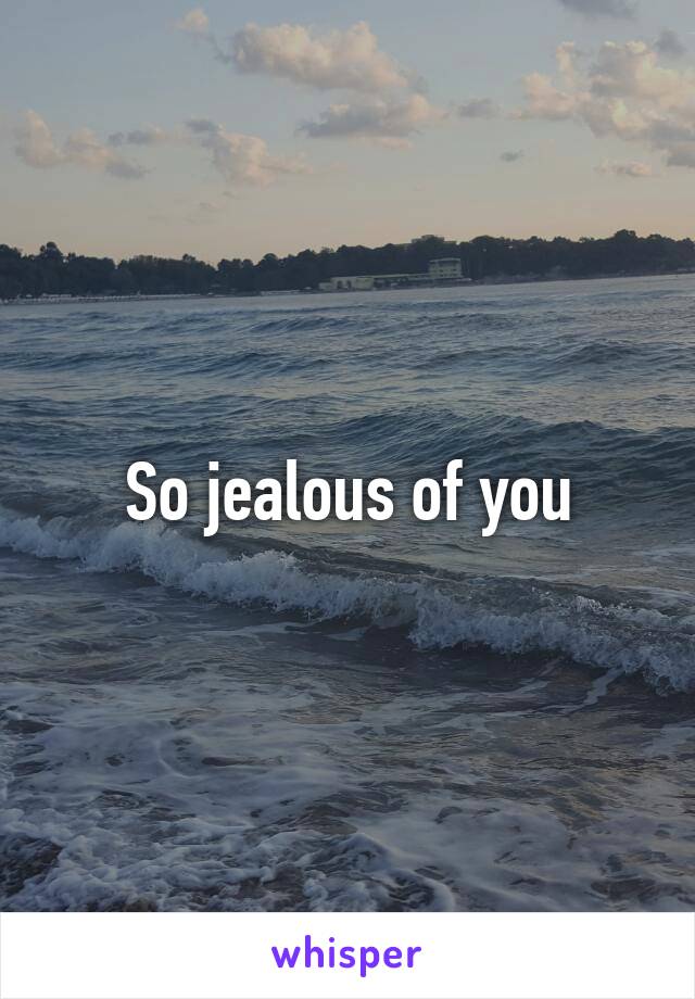 So jealous of you