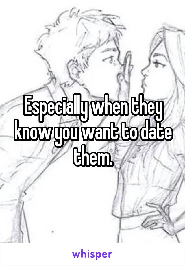 Especially when they know you want to date them.