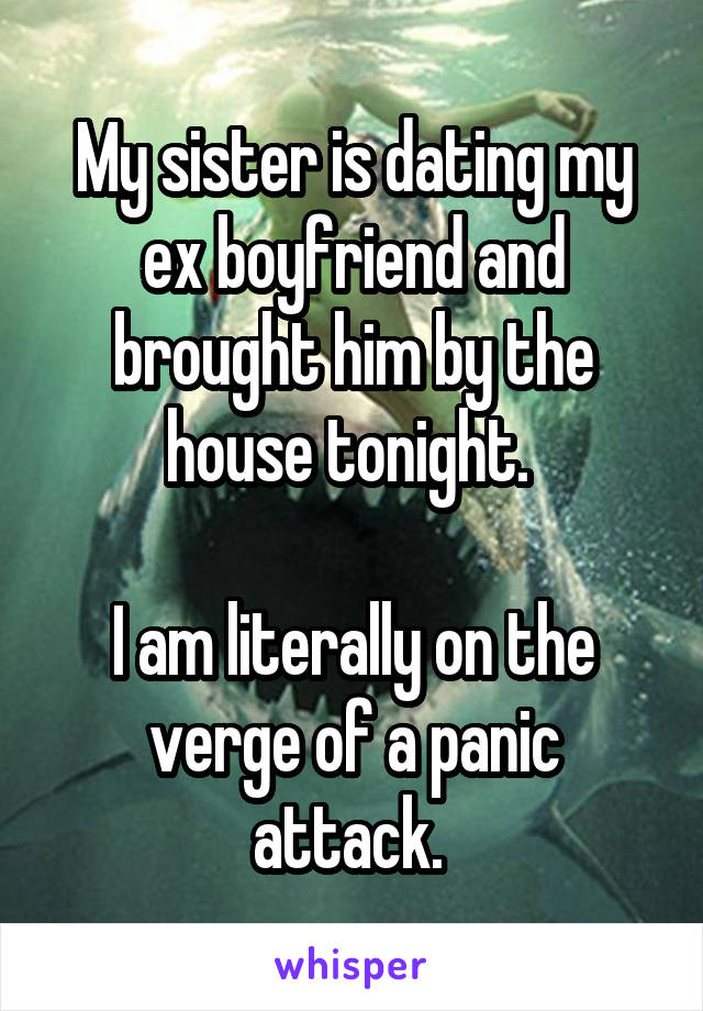 My sister is dating my ex boyfriend and brought him by the house tonight. 

I am literally on the verge of a panic attack. 