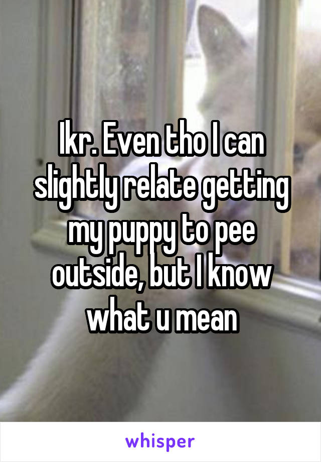 Ikr. Even tho I can slightly relate getting my puppy to pee outside, but I know what u mean