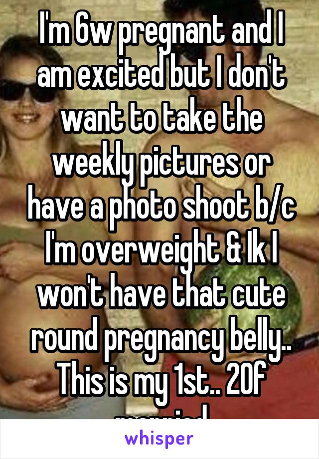 I'm 6w pregnant and I am excited but I don't want to take the weekly pictures or have a photo shoot b/c I'm overweight & Ik I won't have that cute round pregnancy belly.. This is my 1st.. 20f married