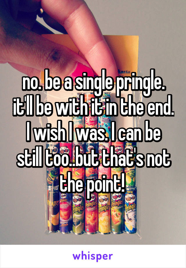 no. be a single pringle. it'll be with it in the end. I wish I was. I can be still too..but that's not the point! 