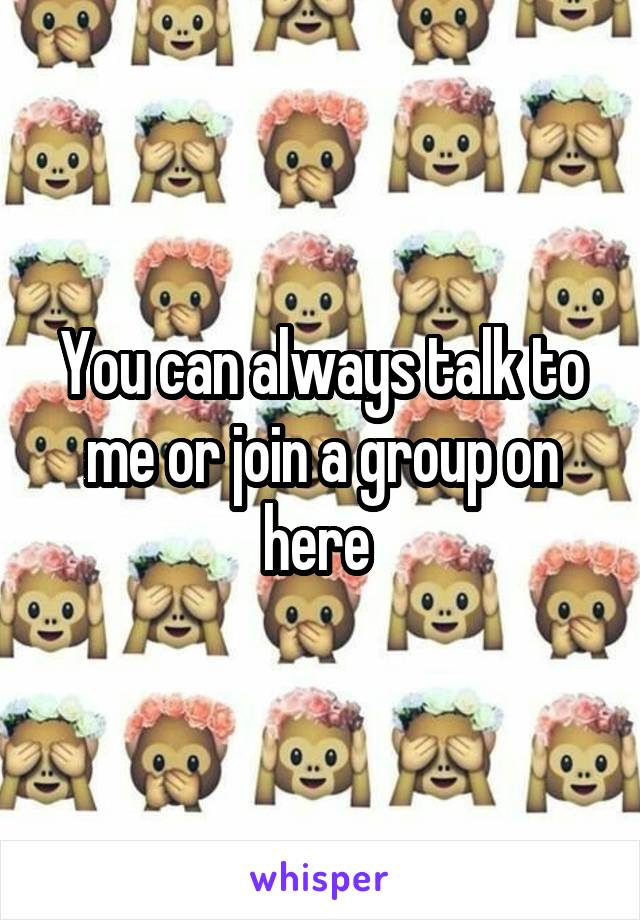 You can always talk to me or join a group on here 