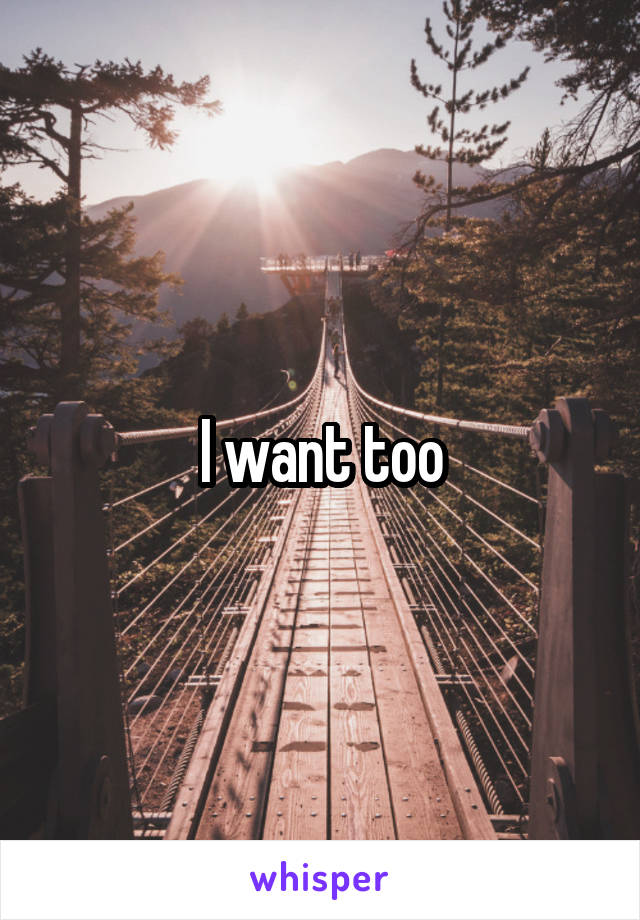 I want too