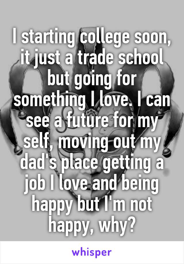 I starting college soon, it just a trade school but going for something I love. I can see a future for my self, moving out my dad's place getting a job I love and being happy but I'm not happy, why?