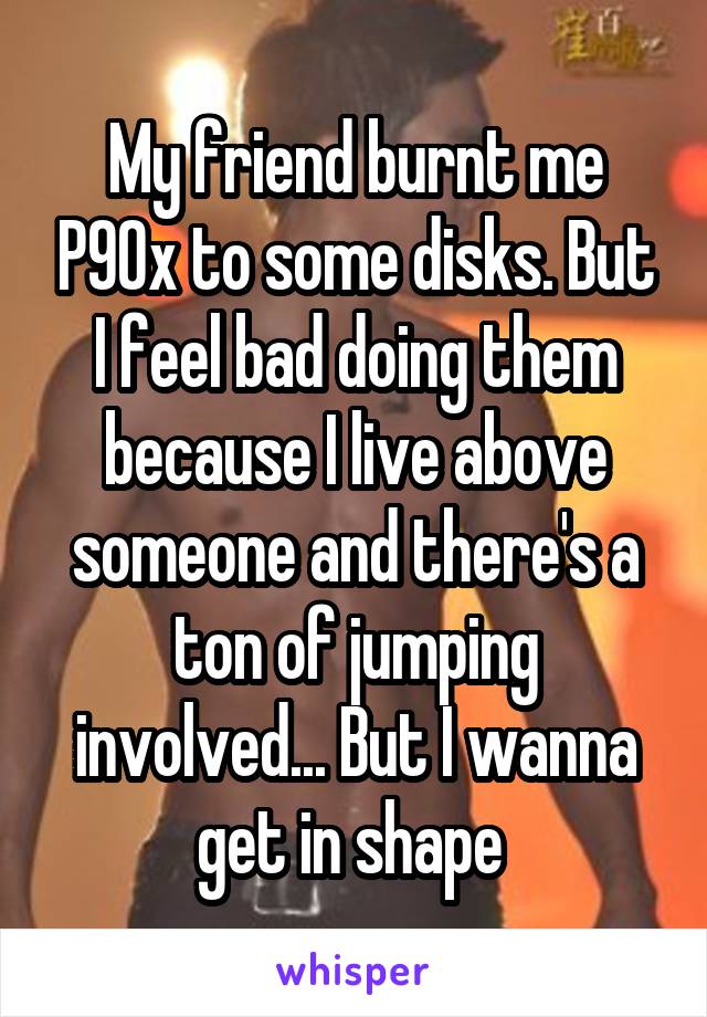 My friend burnt me P90x to some disks. But I feel bad doing them because I live above someone and there's a ton of jumping involved... But I wanna get in shape 