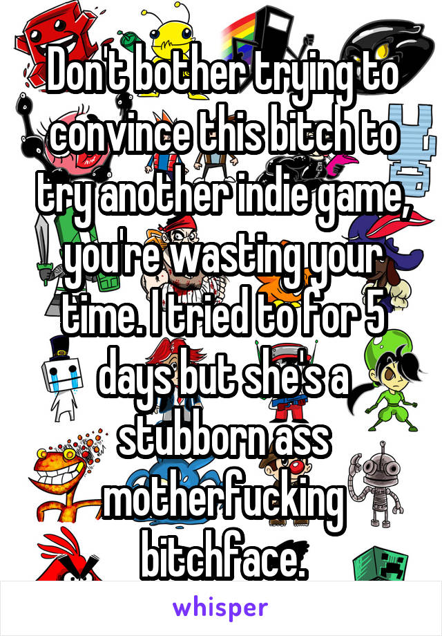 Don't bother trying to convince this bitch to try another indie game, you're wasting your time. I tried to for 5 days but she's a stubborn ass motherfucking bitchface.