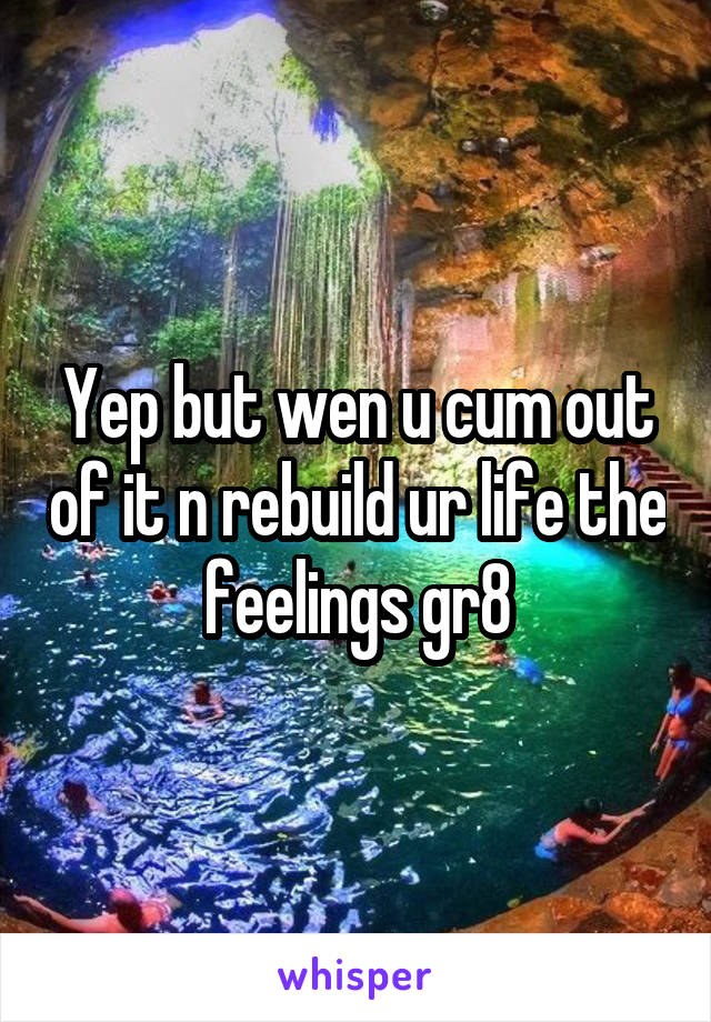 Yep but wen u cum out of it n rebuild ur life the feelings gr8