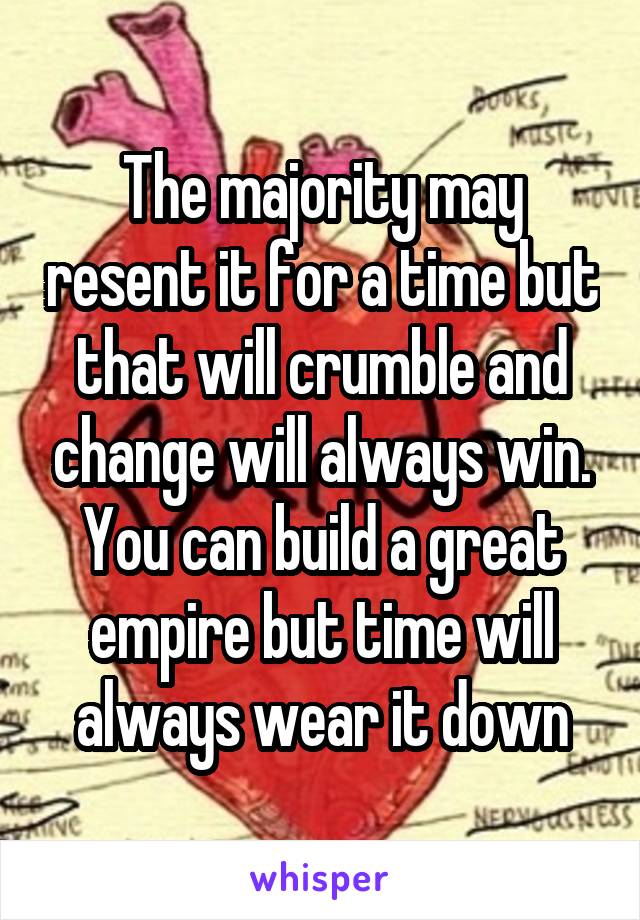 The majority may resent it for a time but that will crumble and change will always win. You can build a great empire but time will always wear it down