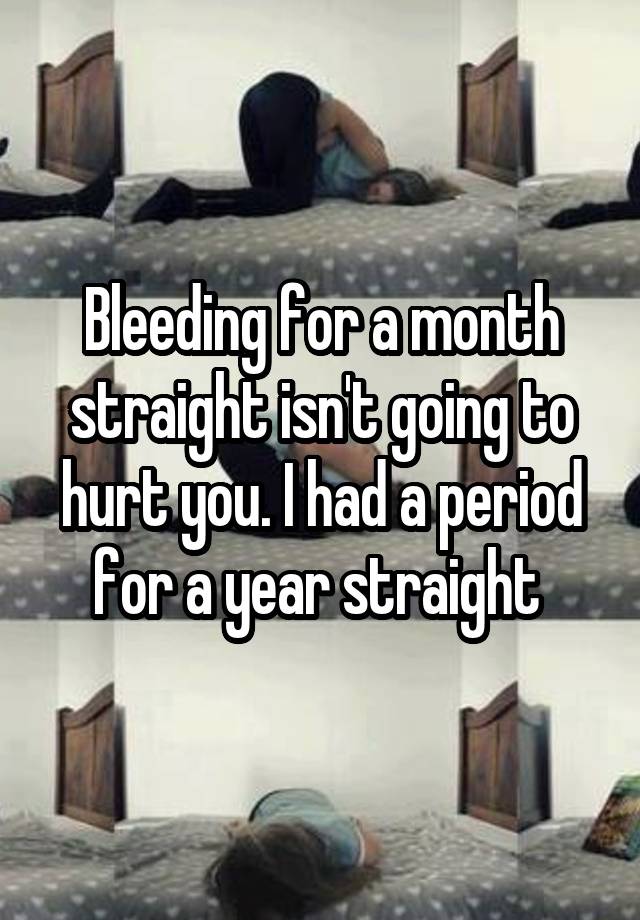 Bleeding for a month straight isn't going to hurt you. I had a period