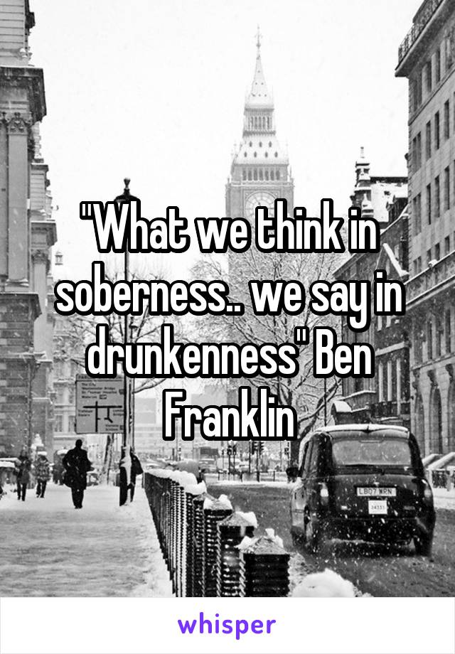 "What we think in soberness.. we say in drunkenness" Ben Franklin