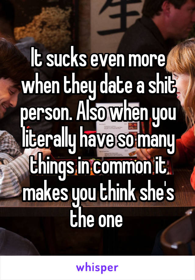 It sucks even more when they date a shit person. Also when you literally have so many things in common it makes you think she's the one 