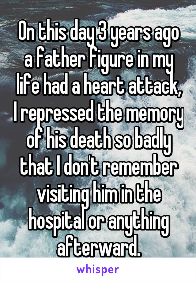 On this day 3 years ago a father figure in my life had a heart attack, I repressed the memory of his death so badly that I don't remember visiting him in the hospital or anything afterward.
