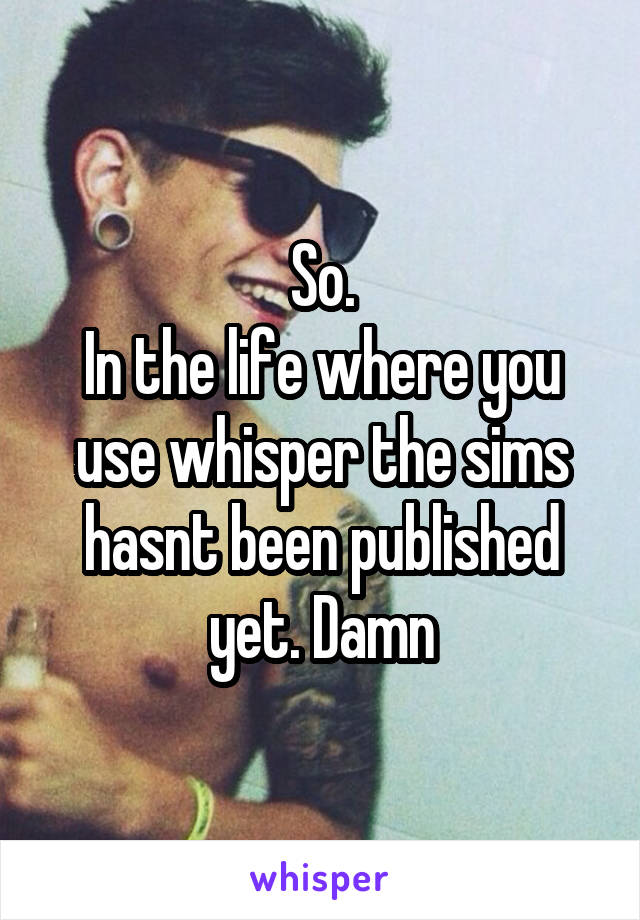 So.
In the life where you use whisper the sims hasnt been published yet. Damn