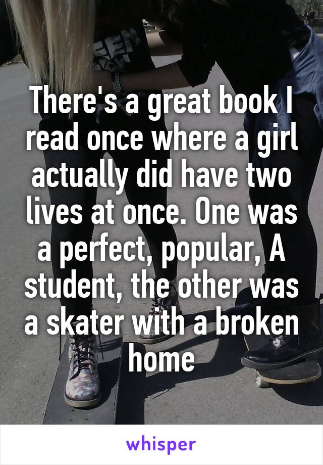 There's a great book I read once where a girl actually did have two lives at once. One was a perfect, popular, A student, the other was a skater with a broken home