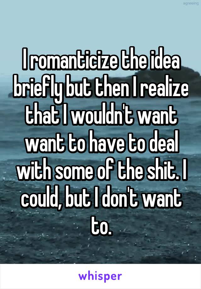 I romanticize the idea briefly but then I realize that I wouldn't want want to have to deal with some of the shit. I could, but I don't want to.