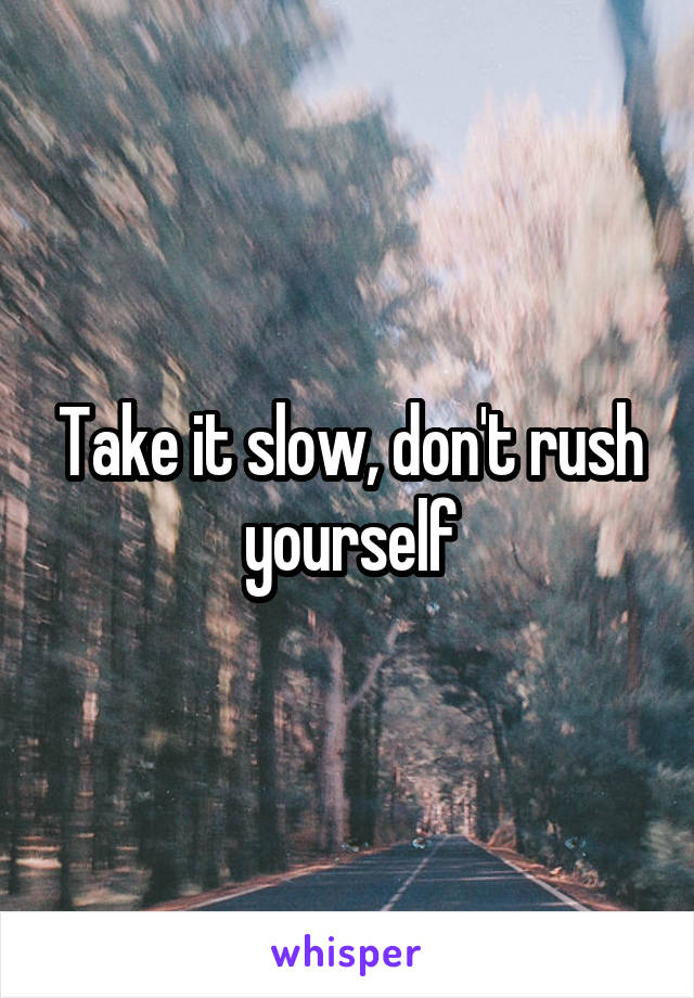 Take it slow, don't rush yourself