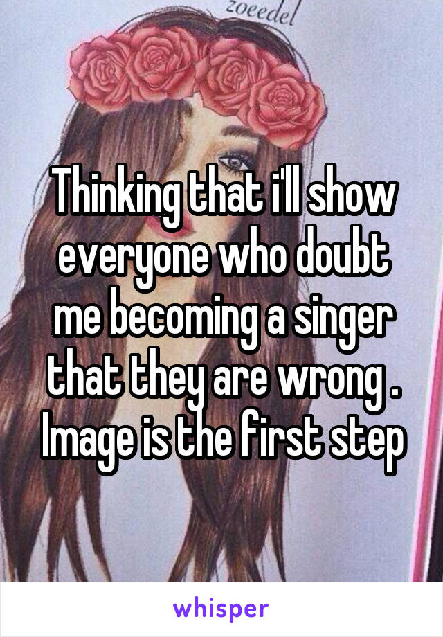 Thinking that i'll show everyone who doubt me becoming a singer that they are wrong . Image is the first step