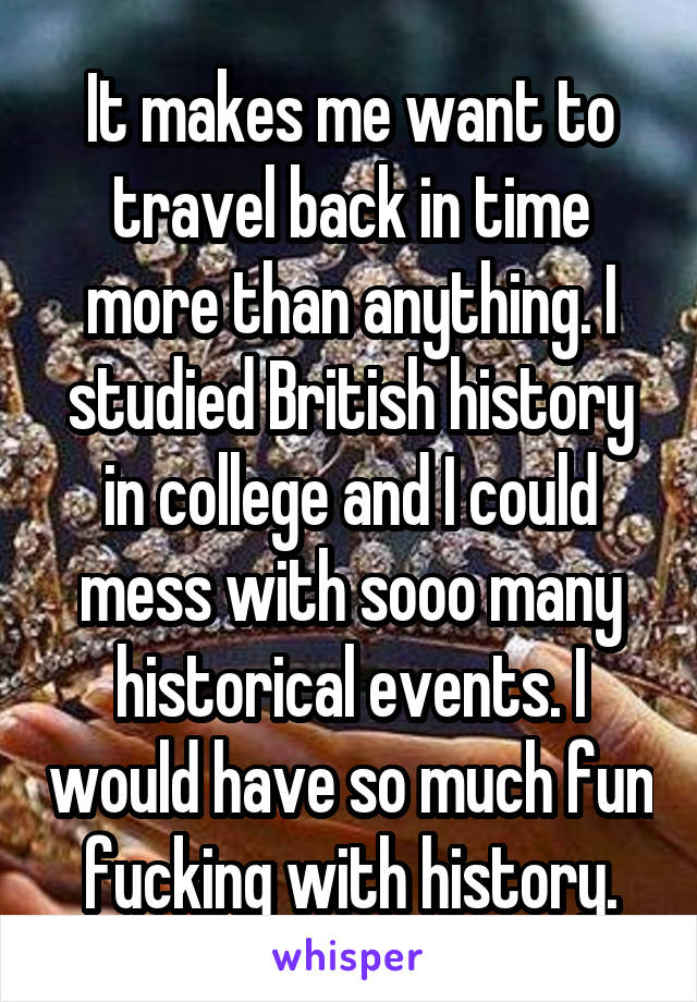 It makes me want to travel back in time more than anything. I studied British history in college and I could mess with sooo many historical events. I would have so much fun fucking with history.