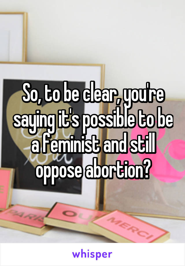 So, to be clear, you're saying it's possible to be a feminist and still oppose abortion?