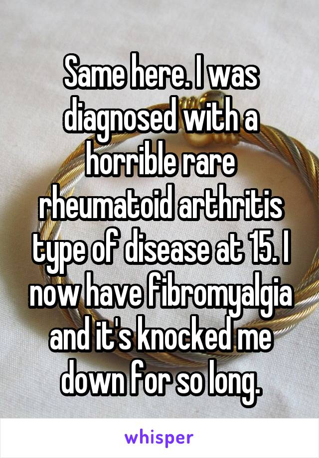 Same here. I was diagnosed with a horrible rare rheumatoid arthritis type of disease at 15. I now have fibromyalgia and it's knocked me down for so long.