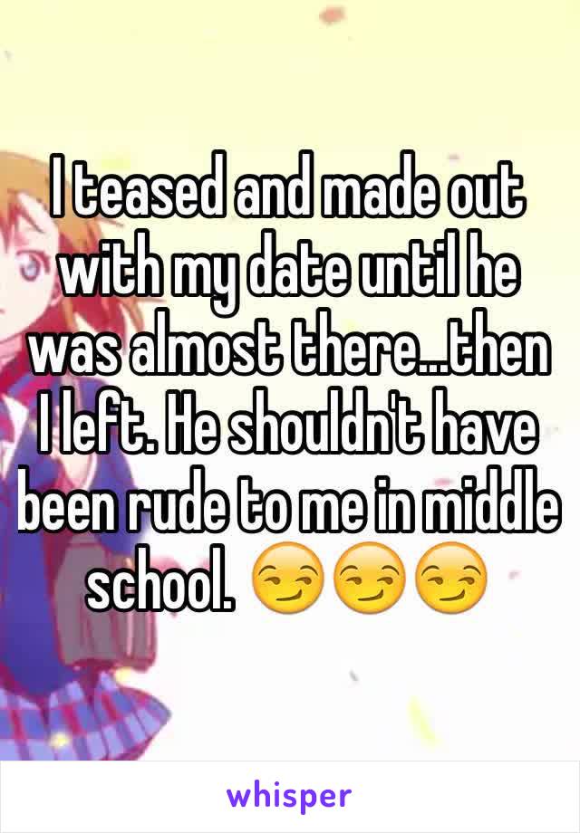 I teased and made out with my date until he was almost there...then I left. He shouldn't have been rude to me in middle school. 😏😏😏