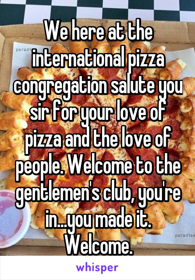 We here at the international pizza congregation salute you sir for your love of pizza and the love of people. Welcome to the gentlemen's club, you're in...you made it. Welcome.