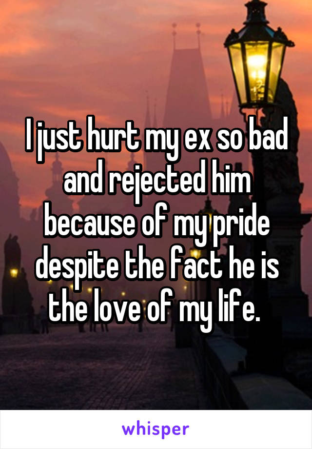 I just hurt my ex so bad and rejected him because of my pride despite the fact he is the love of my life. 