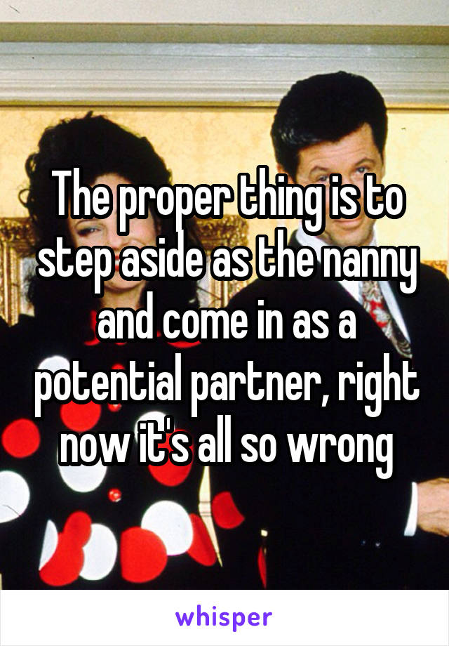 The proper thing is to step aside as the nanny and come in as a potential partner, right now it's all so wrong